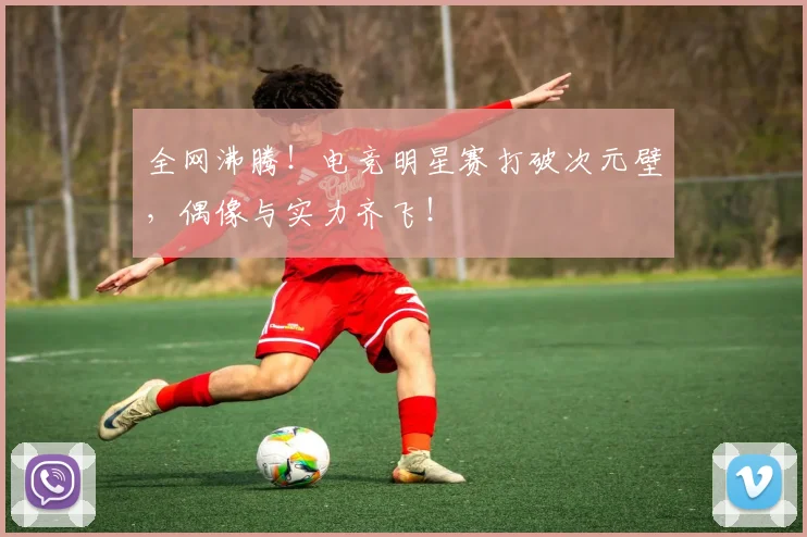 全网沸腾！电竞明星赛打破次元壁，偶像与实力齐飞！