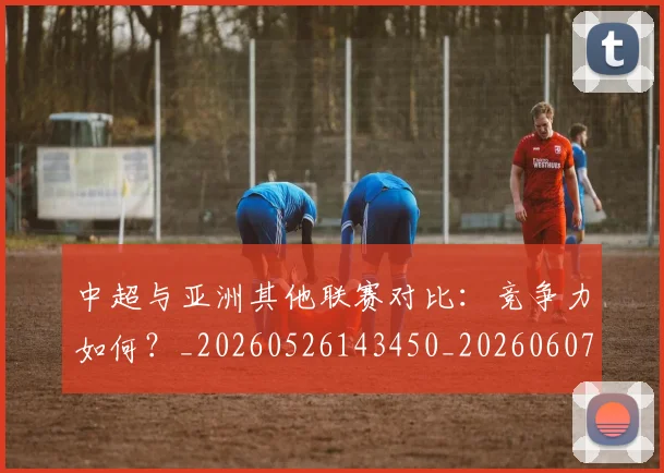 中超与亚洲其他联赛对比：竞争力如何？_20260526143450_20260607160655