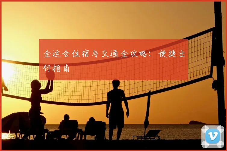 全运会住宿与交通全攻略：便捷出行指南