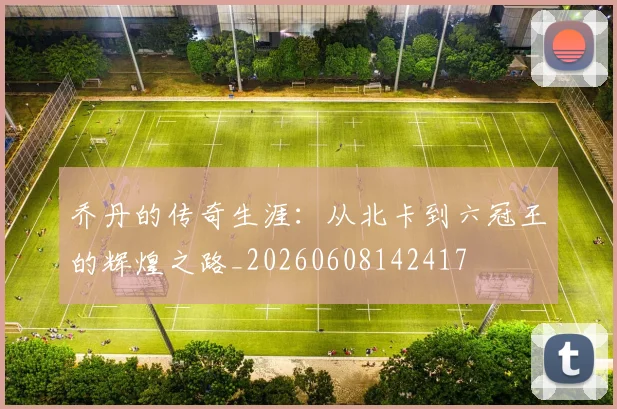 乔丹的传奇生涯：从北卡到六冠王的辉煌之路_20260608142417